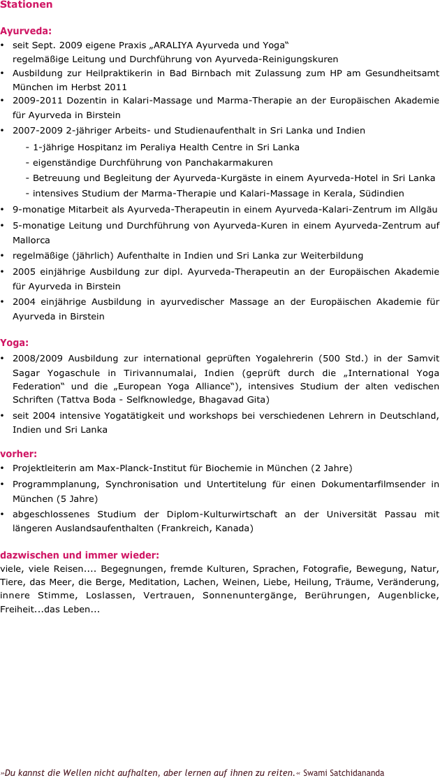 Stationen

Ayurveda:
•	seit Sept. 2009 eigene Praxis „ARALIYA Ayurveda und Yoga“ 
    regelmäßige Leitung und Durchführung von Ayurveda-Reinigungskuren
•	Ausbildung zur Heilpraktikerin in Bad Birnbach mit Zulassung zum HP am Gesundheitsamt München im Herbst 2011
•	2009-2011 Dozentin in Kalari-Massage und Marma-Therapie an der Europäischen Akademie für Ayurveda in Birstein
•	2007-2009 2-jähriger Arbeits- und Studienaufenthalt in Sri Lanka und Indien 
        - 1-jährige Hospitanz im Peraliya Health Centre in Sri Lanka     
        - eigenständige Durchführung von Panchakarmakuren 
        - Betreuung und Begleitung der Ayurveda-Kurgäste in einem Ayurveda-Hotel in Sri Lanka 
        - intensives Studium der Marma-Therapie und Kalari-Massage in Kerala, Südindien
•	9-monatige Mitarbeit als Ayurveda-Therapeutin in einem Ayurveda-Kalari-Zentrum im Allgäu
•	5-monatige Leitung und Durchführung von Ayurveda-Kuren in einem Ayurveda-Zentrum auf Mallorca
•	regelmäßige (jährlich) Aufenthalte in Indien und Sri Lanka zur Weiterbildung
•	2005 einjährige Ausbildung zur dipl. Ayurveda-Therapeutin an der Europäischen Akademie für Ayurveda in Birstein
•	2004 einjährige Ausbildung in ayurvedischer Massage an der Europäischen Akademie für Ayurveda in Birstein

Yoga:
•	2008/2009 Ausbildung zur international geprüften Yogalehrerin (500 Std.) in der Samvit Sagar Yogaschule in Tirivannumalai, Indien (geprüft durch die „International Yoga Federation“ und die „European Yoga Alliance“), intensives Studium der alten vedischen Schriften (Tattva Boda - Selfknowledge, Bhagavad Gita)
•	seit 2004 intensive Yogatätigkeit und workshops bei verschiedenen Lehrern in Deutschland, Indien und Sri Lanka

vorher:
•	Projektleiterin am Max-Planck-Institut für Biochemie in München (2 Jahre)
•	Programmplanung, Synchronisation und Untertitelung für einen Dokumentarfilmsender in München (5 Jahre)
•	abgeschlossenes Studium der Diplom-Kulturwirtschaft an der Universität Passau mit längeren Auslandsaufenthalten (Frankreich, Kanada)

dazwischen und immer wieder:
viele, viele Reisen.... Begegnungen, fremde Kulturen, Sprachen, Fotografie, Bewegung, Natur, Tiere, das Meer, die Berge, Meditation, Lachen, Weinen, Liebe, Heilung, Träume, Veränderung, innere Stimme, Loslassen, Vertrauen, Sonnenuntergänge, Berührungen, Augenblicke, Freiheit...das Leben...













»Du kannst die Wellen nicht aufhalten, aber lernen auf ihnen zu reiten.« Swami Satchidananda