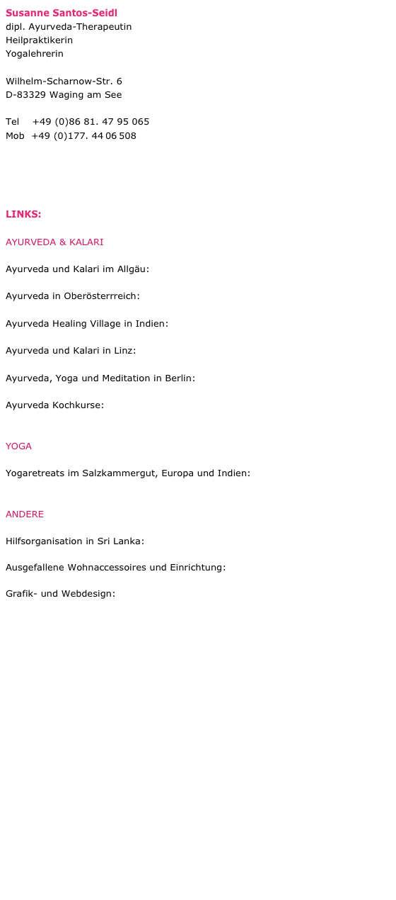 Susanne Santos-Seidl
dipl. Ayurveda-Therapeutin 
Heilpraktikerin
Yogalehrerin       

Wilhelm-Scharnow-Str. 6    
D-83329 Waging am See

Tel    +49 (0)86 81. 47 95 065
Mob	+49 (0)177. 44 06 508

www.araliya.de
info@araliya.de


LINKS:

AYURVEDA & KALARI

Ayurveda und Kalari im Allgäu: https://haus-lichtung.de

Ayurveda in Oberösterrreich: http://www.ayurveda-im-weilhart.at

Ayurveda Healing Village in Indien: http://www.vaidyagrama.com

Ayurveda und Kalari in Linz: www.ayurvilasam.at

Ayurveda, Yoga und Meditation in Berlin: www.imgleichgewicht.de

Ayurveda Kochkurse: www.danielawolff.com


YOGA

Yogaretreats im Salzkammergut, Europa und Indien: www.simple-wisdom.net


ANDERE

Hilfsorganisation in Sri Lanka: www.ayubowan-sri-lanka.com

Ausgefallene Wohnaccessoires und Einrichtung: www.hausundtempel.de

Grafik- und Webdesign: www.vedadesign.de


